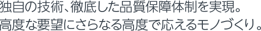 独自の技術、徹底した品質保障体制を実現。高度な要望にさらなる高度で応えるモノづくり。